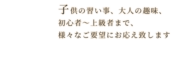 子供の習い事、大人の趣味、初心者〜上級者まで、様々なご要望にお応え致します